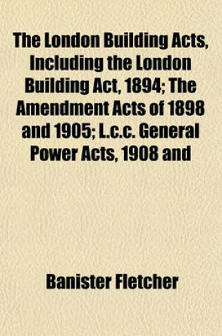 Cover of The London Building Acts, Including the London Building ACT, 1894; The Amendment Acts of 1898 and 1905; L.C.C. General Power Acts, 1908 and