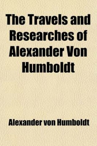 Cover of The Travels and Researches of Alexander Von Humboldt; Being a Condensed Narrative of His Journeys in the Equinoctial Regions of America, and in Asiati