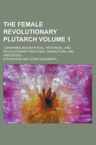 Cover of The Female Revolutionary Plutarch; Containing Biographical, Historical, and Revolutionary Sketches, Characters, and Anecdotes Volume 1