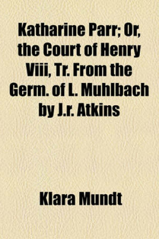 Cover of Katharine Parr; Or, the Court of Henry VIII, Tr. from the Germ. of L. Muhlbach by J.R. Atkins