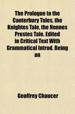 Cover of The Prologue to the Canterbury Tales, the Knightes Tale, the Nonnes Prestes Tale. Edited in Critical Text with Grammatical Introd. Being an