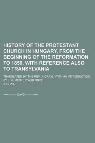 Cover of History of the Protestant Church in Hungary, from the Beginning of the Reformation to 1850, with Reference Also to Transylvania; Translated by the REV. J. Craig. with an Introduction by J. H. Merle D'Aubign E