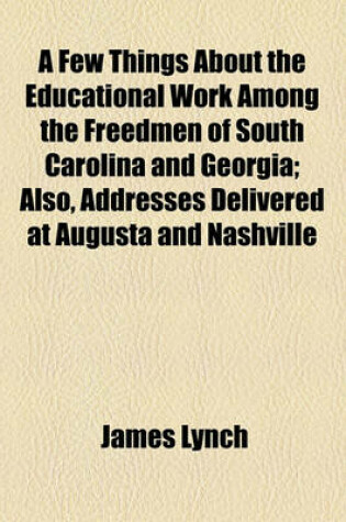 Cover of A Few Things about the Educational Work Among the Freedmen of South Carolina and Georgia; Also, Addresses Delivered at Augusta and Nashville