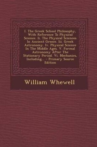 Cover of I. the Greek School Philosophy, with Reference to Physical Science. II. the Physical Sciences in Ancient Greece. III. Greek Astronomy. IV. Physical Science in the Middle Ages. V. Formal Astronomy After the Stationary Period. VI. Mechanics, Including... - P