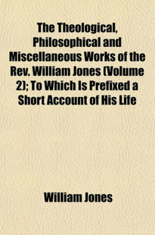 Cover of The Theological, Philosophical and Miscellaneous Works of the REV. William Jones (Volume 2); To Which Is Prefixed a Short Account of His Life and Writings