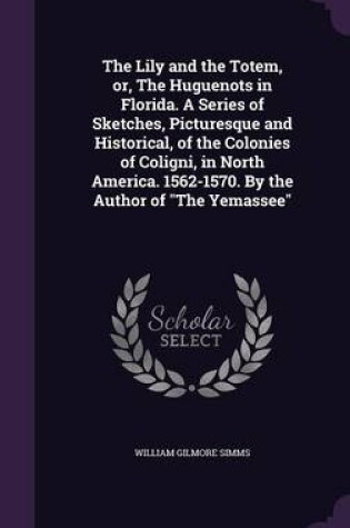 Cover of The Lily and the Totem, Or, the Huguenots in Florida. a Series of Sketches, Picturesque and Historical, of the Colonies of Coligni, in North America. 1562-1570. by the Author of the Yemassee