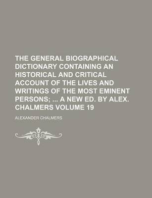 Book cover for The General Biographical Dictionary Containing an Historical and Critical Account of the Lives and Writings of the Most Eminent Persons Volume 19; A New Ed. by Alex. Chalmers