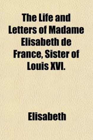 Cover of The Life and Letters of Madame Elisabeth de France, Sister of Louis XVI.