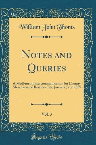 Cover of Notes and Queries, Vol. 3: A Medium of Intercommunication for Literary Men, General Readers, Etc; January-June 1875 (Classic Reprint)