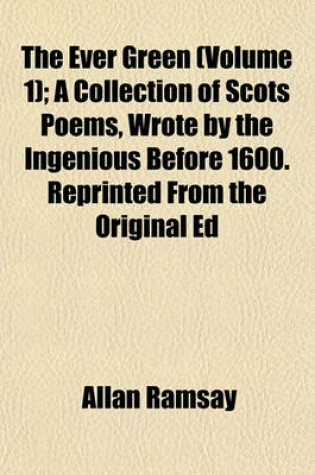 Cover of The Ever Green (Volume 1); A Collection of Scots Poems, Wrote by the Ingenious Before 1600. Reprinted from the Original Ed