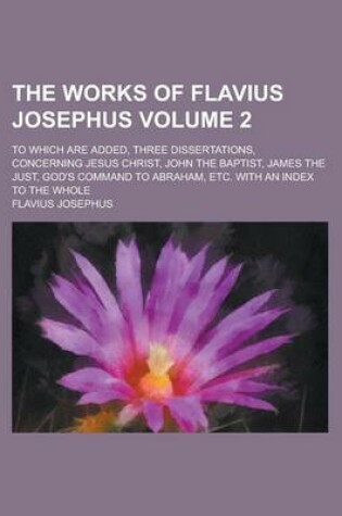 Cover of The Works of Flavius Josephus; To Which Are Added, Three Dissertations, Concerning Jesus Christ, John the Baptist, James the Just, God's Command to AB