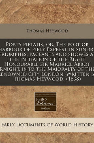 Cover of Porta Pietatis, Or, the Port or Harbour of Piety Exprest in Sundry Triumphes, Pageants and Showes at the Initiation of the Right Honourable Sir Maurice Abbot Knight, Into the Majoralty of the Renowned City London. Written by Thomas Heywood. (1638)