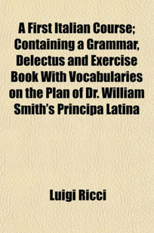 Cover of A First Italian Course; Containing a Grammar, Delectus and Exercise Book with Vocabularies on the Plan of Dr. William Smith's Principa Latina