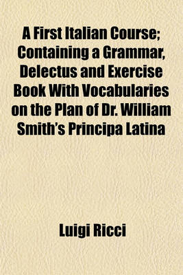 Book cover for A First Italian Course; Containing a Grammar, Delectus and Exercise Book with Vocabularies on the Plan of Dr. William Smith's Principa Latina