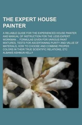 Cover of The Expert House Painter; A Reliable Guide for the Experienced House Painter and Manual of Instruction for the Less Expert Workman Formulas Given for Various Paint Mixtures, Tests for Ascertaining Purity and Value of Materials, How to Choose and Combine P