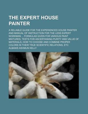 Book cover for The Expert House Painter; A Reliable Guide for the Experienced House Painter and Manual of Instruction for the Less Expert Workman Formulas Given for Various Paint Mixtures, Tests for Ascertaining Purity and Value of Materials, How to Choose and Combine P