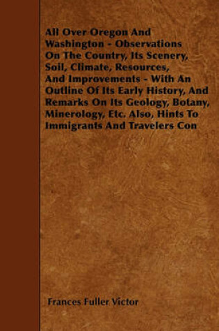 Cover of All Over Oregon And Washington - Observations On The Country, Its Scenery, Soil, Climate, Resources, And Improvements - With An Outline Of Its Early History, And Remarks On Its Geology, Botany, Minerology, Etc. Also, Hints To Immigrants And Travelers Con