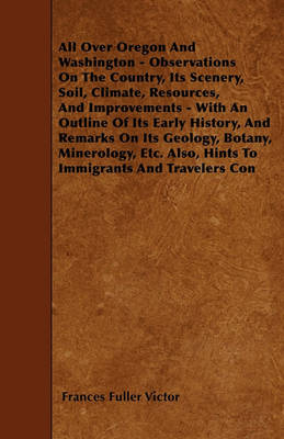 Book cover for All Over Oregon And Washington - Observations On The Country, Its Scenery, Soil, Climate, Resources, And Improvements - With An Outline Of Its Early History, And Remarks On Its Geology, Botany, Minerology, Etc. Also, Hints To Immigrants And Travelers Con