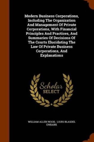 Cover of Modern Business Corporations, Including the Organization and Management of Private Corporations, with Financial Principles and Practices, and Summaries of Decisions of the Courts Elucidating the Law of Private Business Corporations, and Explanations