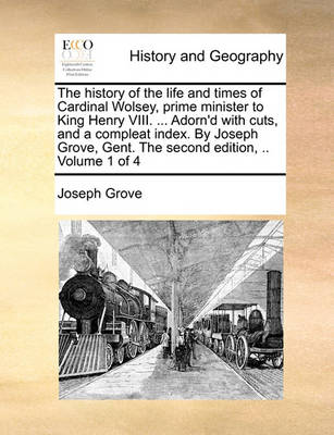 Book cover for The History of the Life and Times of Cardinal Wolsey, Prime Minister to King Henry VIII. ... Adorn'd with Cuts, and a Compleat Index. by Joseph Grove, Gent. the Second Edition, .. Volume 1 of 4