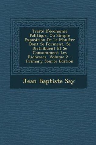 Cover of Traite D'Economie Politique, Ou Simple Exposition de La Maniere Dont Se Forment, Se Distribuent Et Se Consomment Les Richesses, Volume 2