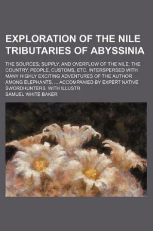 Cover of Exploration of the Nile Tributaries of Abyssinia; The Sources, Supply, and Overflow of the Nile; The Country, People, Customs, Etc. Interspersed with Many Highly Exciting Adventures of the Author Among Elephants, ... Accompanied by Expert Native Swordhunte