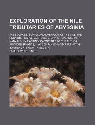 Book cover for Exploration of the Nile Tributaries of Abyssinia; The Sources, Supply, and Overflow of the Nile; The Country, People, Customs, Etc. Interspersed with Many Highly Exciting Adventures of the Author Among Elephants, ... Accompanied by Expert Native Swordhunte