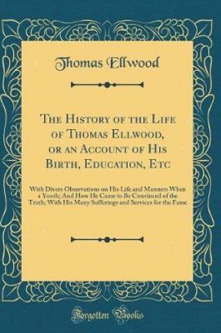 Cover of The History of the Life of Thomas Ellwood, or an Account of His Birth, Education, Etc: With Divers Observations on His Life and Manners When a Youth; And How He Came to Be Convinced of the Truth; With His Many Sufferings and Services for the Fame