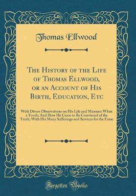 Book cover for The History of the Life of Thomas Ellwood, or an Account of His Birth, Education, Etc: With Divers Observations on His Life and Manners When a Youth; And How He Came to Be Convinced of the Truth; With His Many Sufferings and Services for the Fame