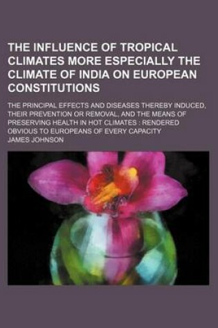 Cover of The Influence of Tropical Climates More Especially the Climate of India on European Constitutions; The Principal Effects and Diseases Thereby Induced