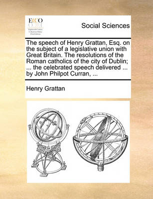 Book cover for The Speech of Henry Grattan, Esq. on the Subject of a Legislative Union with Great Britain. the Resolutions of the Roman Catholics of the City of Dublin; ... the Celebrated Speech Delivered ... by John Philpot Curran, ...