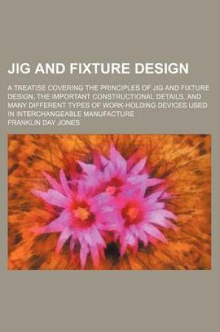 Cover of Jig and Fixture Design; A Treatise Covering the Principles of Jig and Fixture Design, the Important Constructional Details, and Many Different Types of Work-Holding Devices Used in Interchangeable Manufacture