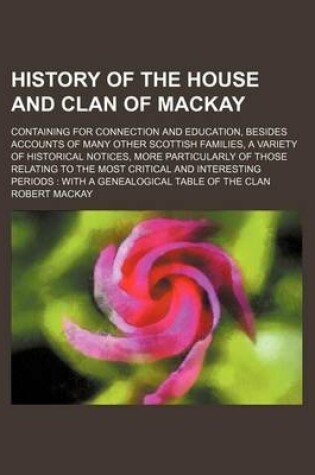 Cover of History of the House and Clan of MacKay; Containing for Connection and Education, Besides Accounts of Many Other Scottish Families, a Variety of Historical Notices, More Particularly of Those Relating to the Most Critical and Interesting Periods with a GE