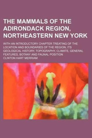 Cover of The Mammals of the Adirondack Region, Northeastern New York; With an Introductory Chapter Treating of the Location and Boundaries of the Region, Its Geological History, Topography, Climate, General Features, Botany and Faunal Position