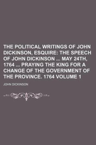Cover of The Political Writings of John Dickinson, Esquire Volume 1; The Speech of John Dickinson May 24th, 1764 Praying the King for a Change of the Governmen