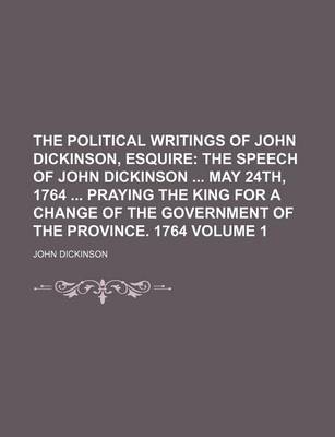 Book cover for The Political Writings of John Dickinson, Esquire Volume 1; The Speech of John Dickinson May 24th, 1764 Praying the King for a Change of the Governmen