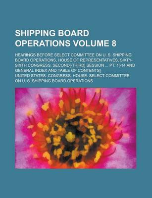 Book cover for Shipping Board Operations; Hearings Before Select Committee on U. S. Shipping Board Operations, House of Representatives, Sixty-Sixth Congress, Second[-Third] Session ... PT. 1[-14 and General Index and Table of Contents] Volume 8