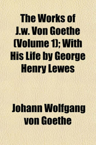 Cover of The Works of J.W. Von Goethe (Volume 1); With His Life by George Henry Lewes