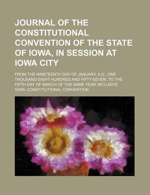 Book cover for Journal of the Constitutional Convention of the State of Iowa, in Session at Iowa City; From the Nineteenth Day of January, A.D., One Thousand Eight Hundred and Fifty-Seven, to the Fifth Day of March of the Same Year Inclusive