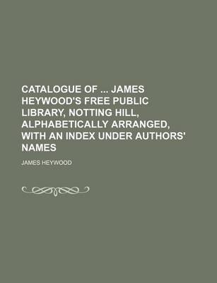 Book cover for Catalogue of James Heywood's Free Public Library, Notting Hill, Alphabetically Arranged, with an Index Under Authors' Names