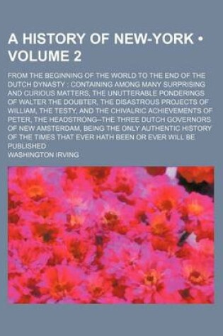 Cover of A History of New-York (Volume 2); From the Beginning of the World to the End of the Dutch Dynasty Containing Among Many Surprising and Curious Matters, the Unutterable Ponderings of Walter the Doubter, the Disastrous Projects of William, the Testy, and Th