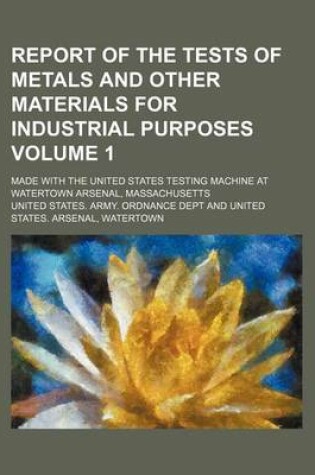 Cover of Report of the Tests of Metals and Other Materials for Industrial Purposes Volume 1; Made with the United States Testing Machine at Watertown Arsenal, Massachusetts