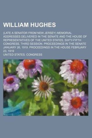 Cover of William Hughes; (Late a Senator from New Jersey) Memorial Addresses Delivered in the Senate and the House of Representatives of the United States, Sixty-Fifth Congress, Third Session. Proceedings in the Senate January 26, 1919. Proceedings in the House Feb