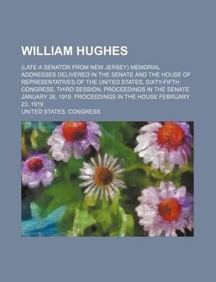 Book cover for William Hughes; (Late a Senator from New Jersey) Memorial Addresses Delivered in the Senate and the House of Representatives of the United States, Sixty-Fifth Congress, Third Session. Proceedings in the Senate January 26, 1919. Proceedings in the House Feb