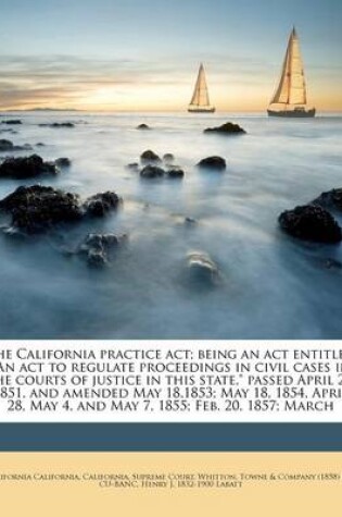 Cover of The California Practice ACT; Being an ACT Entitled an ACT to Regulate Proceedings in Civil Cases in the Courts of Justice in This State, Passed April 29, 1851, and Amended May 18,1853; May 18, 1854, April 28, May 4, and May 7, 1855; Feb. 20, 1857; March