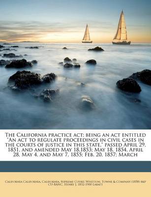 Book cover for The California Practice ACT; Being an ACT Entitled an ACT to Regulate Proceedings in Civil Cases in the Courts of Justice in This State, Passed April 29, 1851, and Amended May 18,1853; May 18, 1854, April 28, May 4, and May 7, 1855; Feb. 20, 1857; March