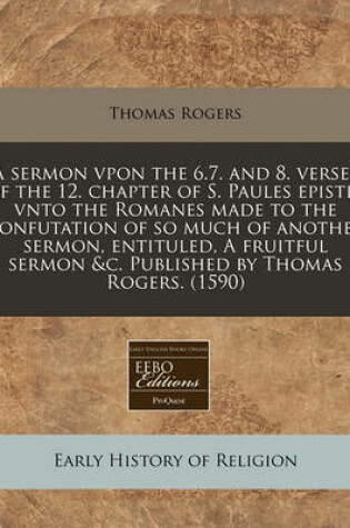 Cover of A Sermon Vpon the 6.7. and 8. Verses of the 12. Chapter of S. Paules Epistle Vnto the Romanes Made to the Confutation of So Much of Another Sermon, Entituled, a Fruitful Sermon &C. Published by Thomas Rogers. (1590)