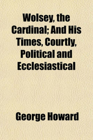 Cover of Wolsey, the Cardinal; And His Times, Courtly, Political and Ecclesiastical