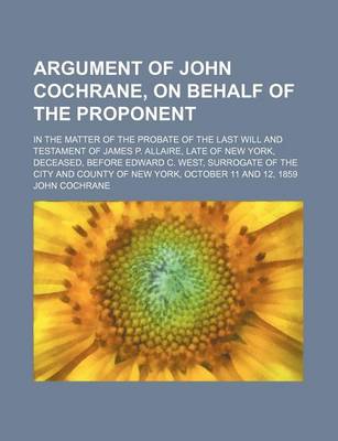 Book cover for Argument of John Cochrane, on Behalf of the Proponent; In the Matter of the Probate of the Last Will and Testament of James P. Allaire, Late of New York, Deceased, Before Edward C. West, Surrogate of the City and County of New York, October 11 and 12, 185