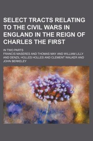 Cover of Select Tracts Relating to the Civil Wars in England in the Reign of Charles the First; In Two Parts